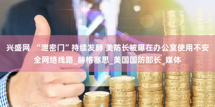 兴盛网  “泄密门”持续发酵 美防长被曝在办公室使用不安全网络线路_赫格塞思_美国国防部长_媒体