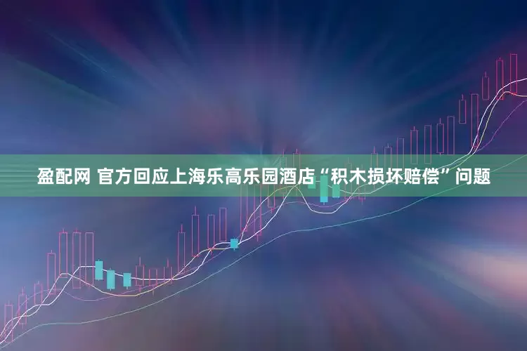 盈配网 官方回应上海乐高乐园酒店“积木损坏赔偿”问题