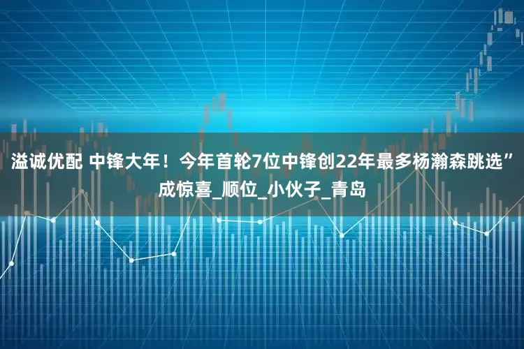 溢诚优配 中锋大年！今年首轮7位中锋创22年最多杨瀚森跳选”成惊喜_顺位_小伙子_青岛