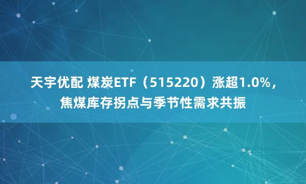 天宇优配 煤炭ETF（515220）涨超1.0%，焦煤库存拐点与季节性需求共振
