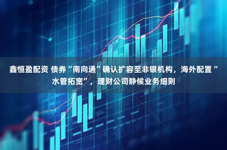 鑫恒盈配资 债券“南向通”确认扩容至非银机构，海外配置“水管拓宽”，理财公司静候业务细则