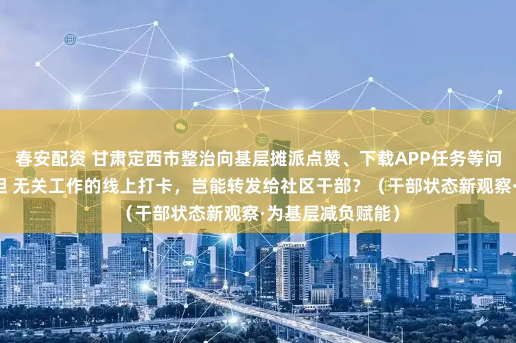 春安配资 甘肃定西市整治向基层摊派点赞、下载APP任务等问题，减轻干部负担 无关工作的线上打卡，岂能转发给社区干部？（干部状态新观察·为基层减负赋能）