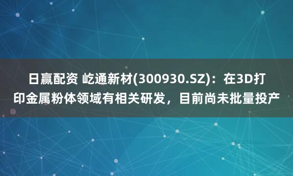 日赢配资 屹通新材(300930.SZ)：在3D打印金属粉体领域有相关研发，目前尚未批量投产