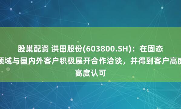 股巢配资 洪田股份(603800.SH)：在固态电池领域与国内外客户积极展开合作洽谈，并得到客户高度认可