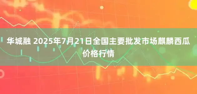 华城融 2025年7月21日全国主要批发市场麒麟西瓜价格行情