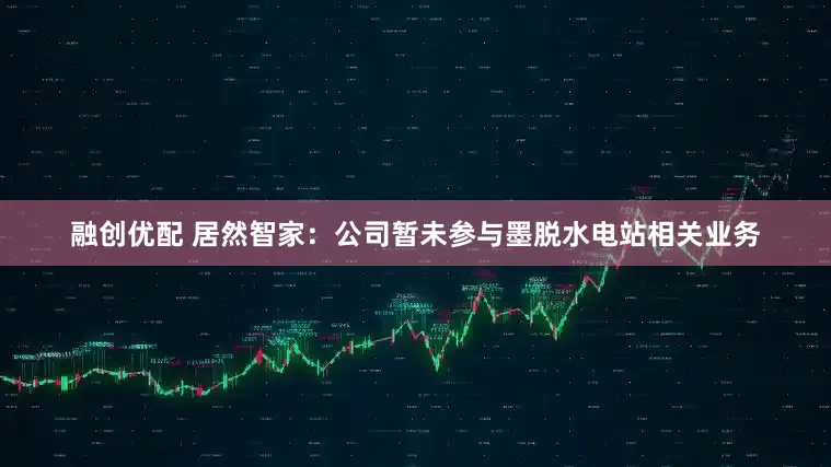 融创优配 居然智家：公司暂未参与墨脱水电站相关业务