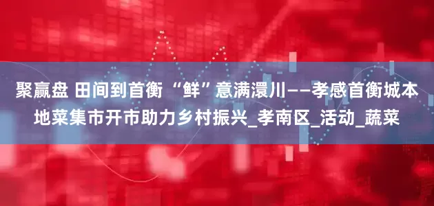 聚赢盘 田间到首衡 “鲜”意满澴川——孝感首衡城本地菜集市开市助力乡村振兴_孝南区_活动_蔬菜