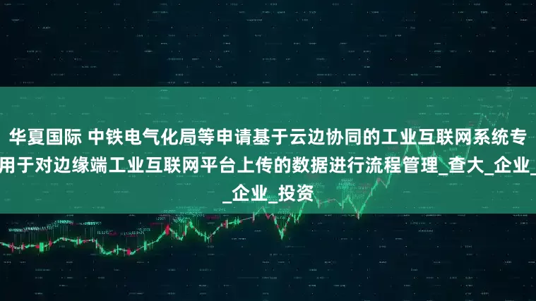 华夏国际 中铁电气化局等申请基于云边协同的工业互联网系统专利，用于对边缘端工业互联网平台上传的数据进行流程管理_查大_企业_投资