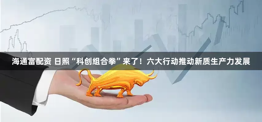 海通富配资 日照“科创组合拳”来了！六大行动推动新质生产力发展