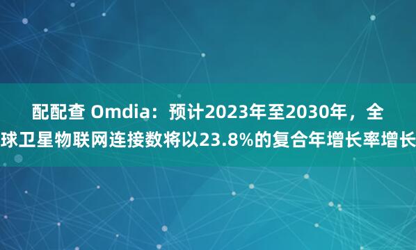 配配查 Omdia：预计2023年至2030年，全球卫星物联网连接数将以23.8%的复合年增长率增长