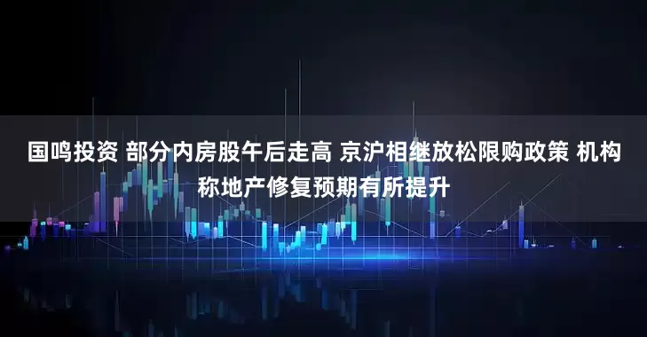国鸣投资 部分内房股午后走高 京沪相继放松限购政策 机构称地产修复预期有所提升
