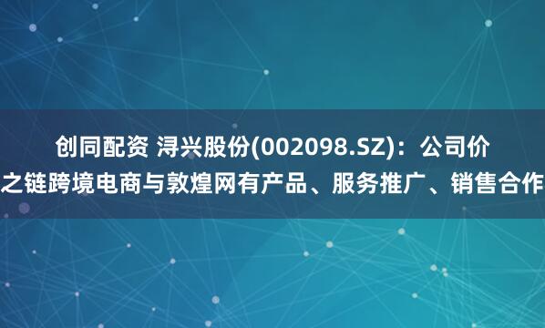 创同配资 浔兴股份(002098.SZ)：公司价之链跨境电商与敦煌网有产品、服务推广、销售合作