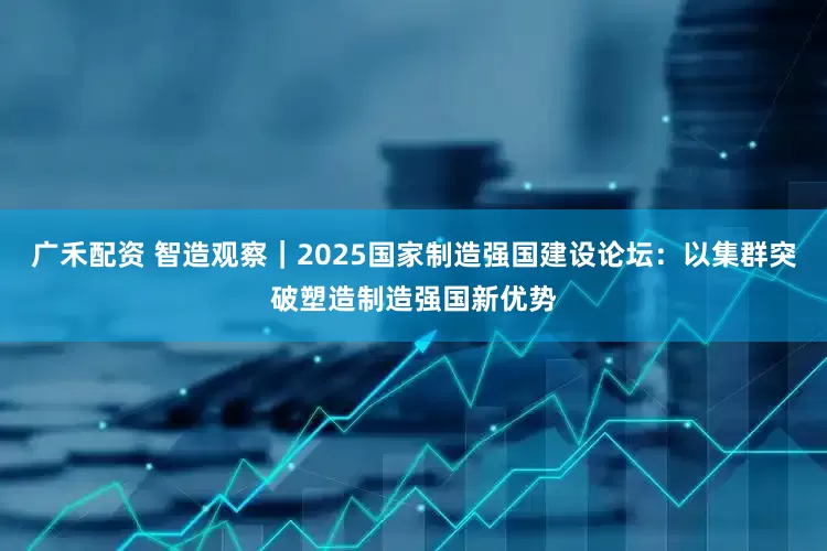 广禾配资 智造观察｜2025国家制造强国建设论坛：以集群突破塑造制造强国新优势