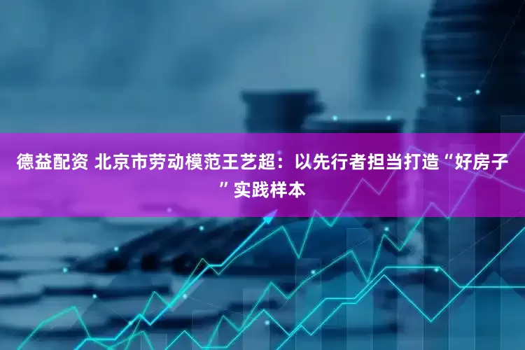 德益配资 北京市劳动模范王艺超：以先行者担当打造“好房子”实践样本