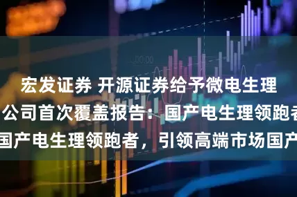宏发证券 开源证券给予微电生理“买入”评级，公司首次覆盖报告：国产电生理领跑者，引领高端市场国产化