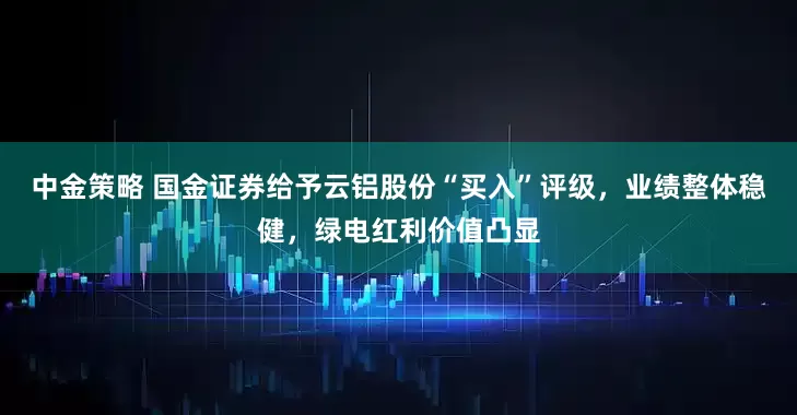中金策略 国金证券给予云铝股份“买入”评级，业绩整体稳健，绿电红利价值凸显