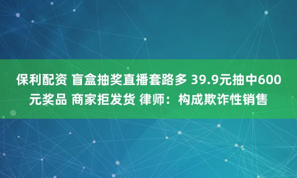 保利配资 盲盒抽奖直播套路多 39.9元抽中600元奖品 商家拒发货 律师：构成欺诈性销售