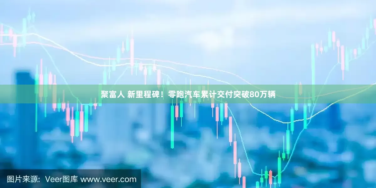 聚富人 新里程碑！零跑汽车累计交付突破80万辆