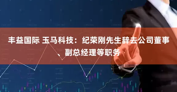 丰益国际 玉马科技：纪荣刚先生辞去公司董事、副总经理等职务